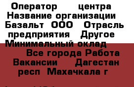Оператор Call-центра › Название организации ­ Базальт, ООО › Отрасль предприятия ­ Другое › Минимальный оклад ­ 22 000 - Все города Работа » Вакансии   . Дагестан респ.,Махачкала г.